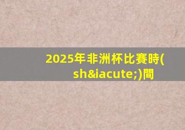 2025年非洲杯比賽時(shí)間