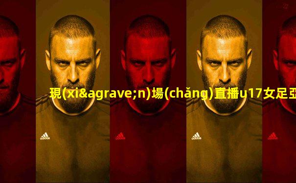 現(xiàn)場(chǎng)直播u17女足亞洲杯決賽